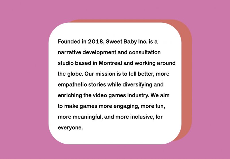 Le site Internet de Sweet Baby Inc. explique clairement les intentions de l'entreprise, ses techniques de travail et dresse la liste des jeux vidéo auxquels l'entreprise a collaboré.